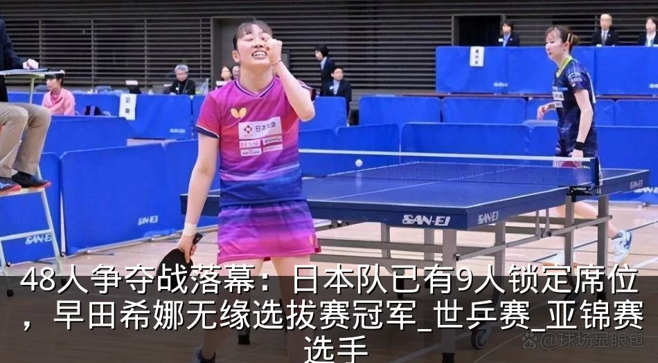 48人争夺战落幕:日本队已有9人锁定席位,早田希娜无缘选拔赛冠军_世乒赛_亚锦赛_选手