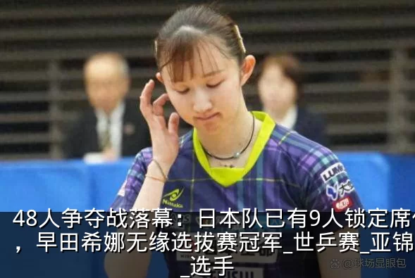 48人争夺战落幕：日本队已有9人锁定席位，早田希娜无缘选拔赛冠军_世乒赛_亚锦赛_选手