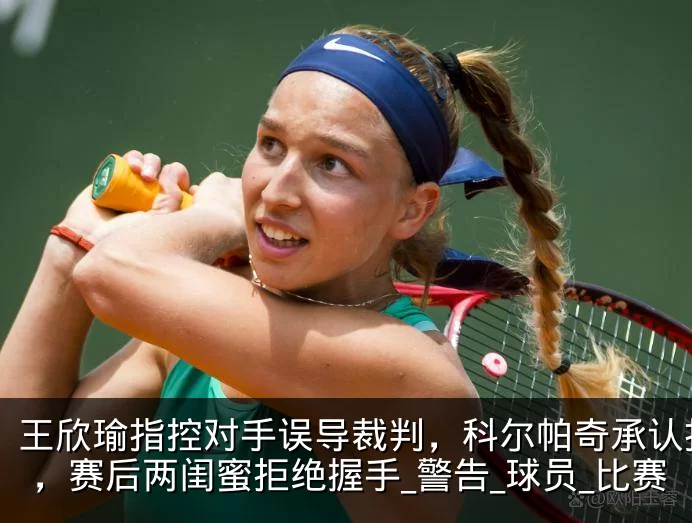 王欣瑜指控对手误导裁判,科尔帕奇承认指错,赛后两闺蜜拒绝握手_警告_球员_比赛